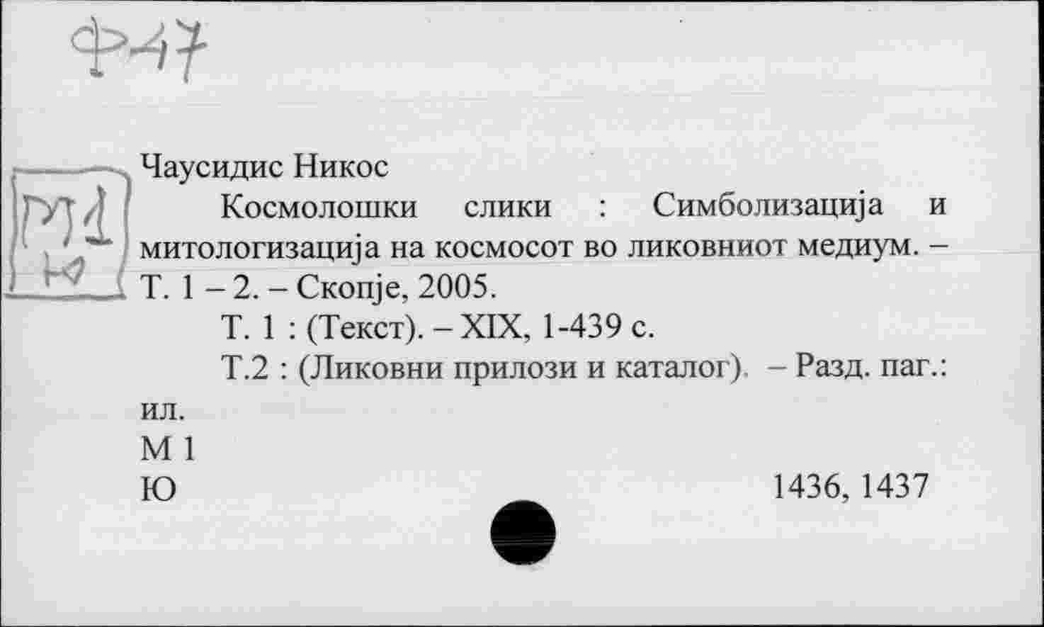 ﻿
Чаусидис Никос
Космолошки слики : Симболизацща и митологизацща на космосот во ликовниот медиум. -T. 1 - 2. - CKonje, 2005.
T. 1 : (Текст). - XIX, 1-439 с.
Т.2 : (Ликовни прилози и каталог). - Разд, паг.:
ил.
М 1
Ю
1436, 1437